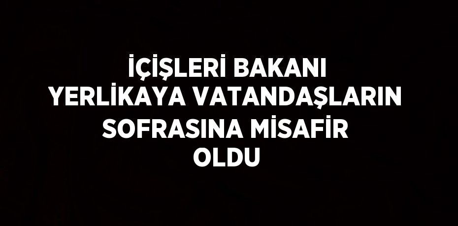 İÇİŞLERİ BAKANI YERLİKAYA VATANDAŞLARIN SOFRASINA MİSAFİR OLDU