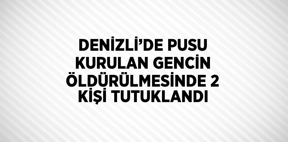 DENİZLİ’DE PUSU KURULAN GENCİN ÖLDÜRÜLMESİNDE 2 KİŞİ TUTUKLANDI