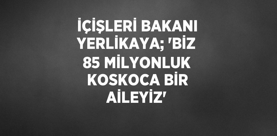 İÇİŞLERİ BAKANI YERLİKAYA; 'BİZ 85 MİLYONLUK KOSKOCA BİR AİLEYİZ'