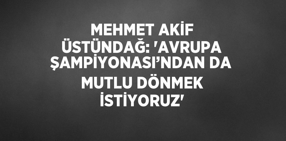 MEHMET AKİF ÜSTÜNDAĞ: 'AVRUPA ŞAMPİYONASI’NDAN DA MUTLU DÖNMEK İSTİYORUZ'