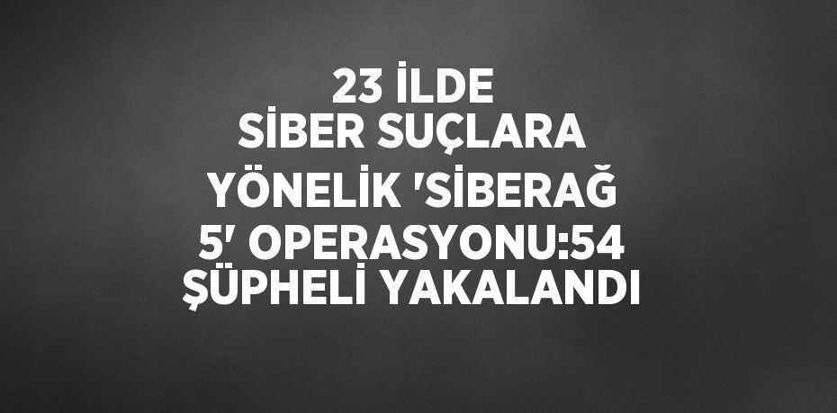 23 İLDE SİBER SUÇLARA YÖNELİK 'SİBERAĞ 5' OPERASYONU:54 ŞÜPHELİ YAKALANDI