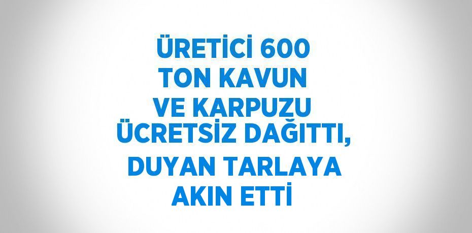 ÜRETİCİ 600 TON KAVUN VE KARPUZU ÜCRETSİZ DAĞITTI, DUYAN TARLAYA AKIN ETTİ