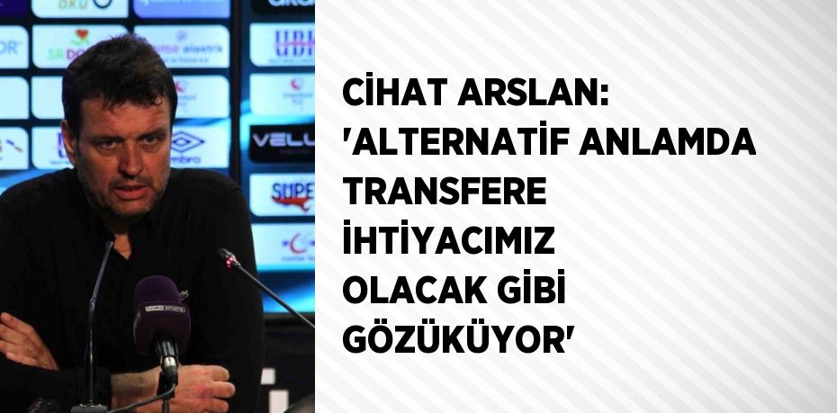 CİHAT ARSLAN: 'ALTERNATİF ANLAMDA TRANSFERE İHTİYACIMIZ OLACAK GİBİ GÖZÜKÜYOR'