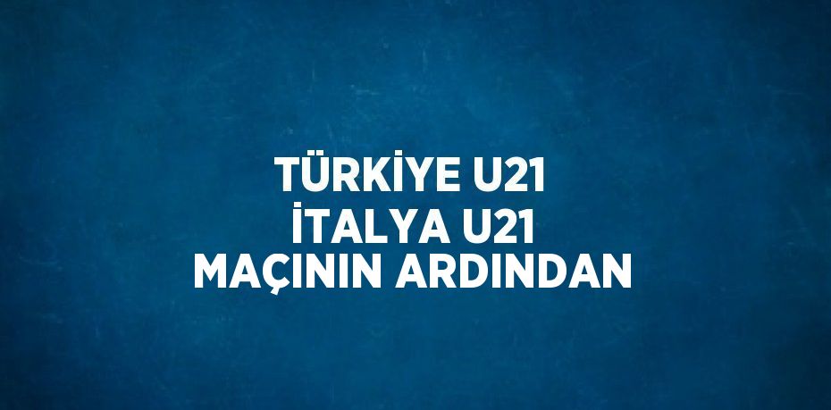 TÜRKİYE U21 İTALYA U21 MAÇININ ARDINDAN