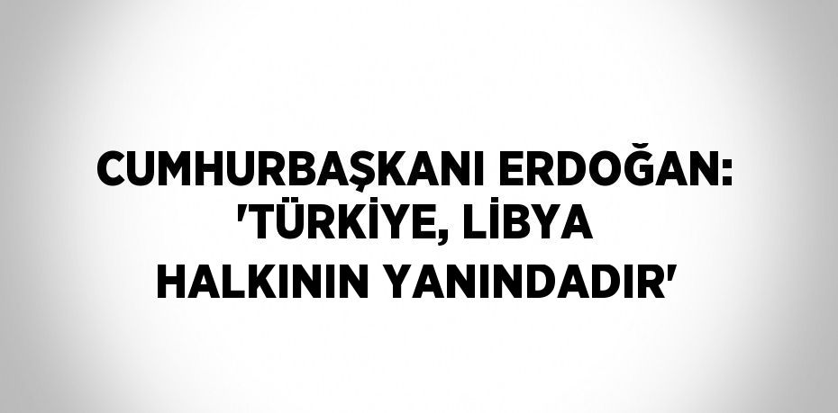 CUMHURBAŞKANI ERDOĞAN: 'TÜRKİYE, LİBYA HALKININ YANINDADIR'