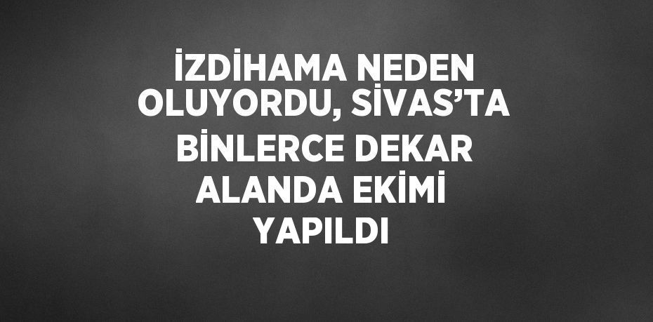 İZDİHAMA NEDEN OLUYORDU, SİVAS’TA BİNLERCE DEKAR ALANDA EKİMİ YAPILDI