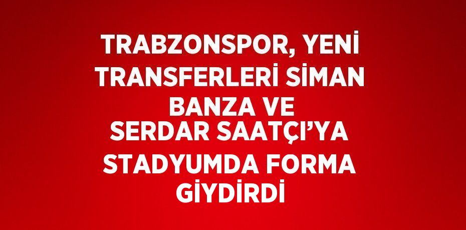 TRABZONSPOR, YENİ TRANSFERLERİ SİMAN BANZA VE SERDAR SAATÇI’YA STADYUMDA FORMA GİYDİRDİ