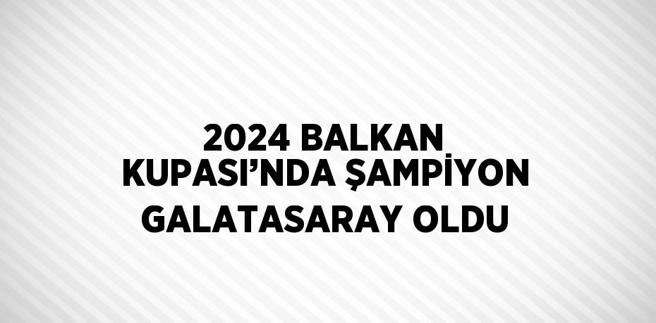 2024 BALKAN KUPASI’NDA ŞAMPİYON GALATASARAY OLDU