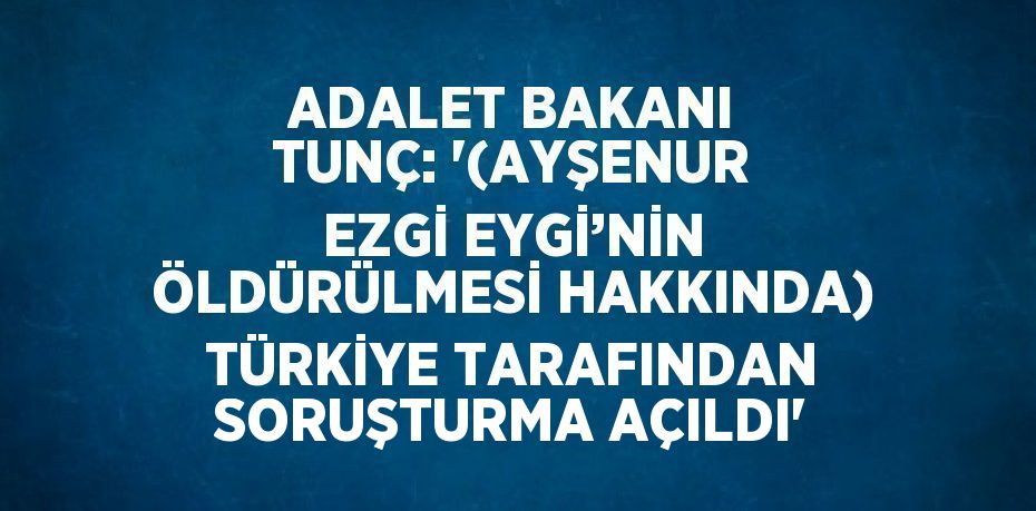 ADALET BAKANI TUNÇ: '(AYŞENUR EZGİ EYGİ’NİN ÖLDÜRÜLMESİ HAKKINDA) TÜRKİYE TARAFINDAN SORUŞTURMA AÇILDI'