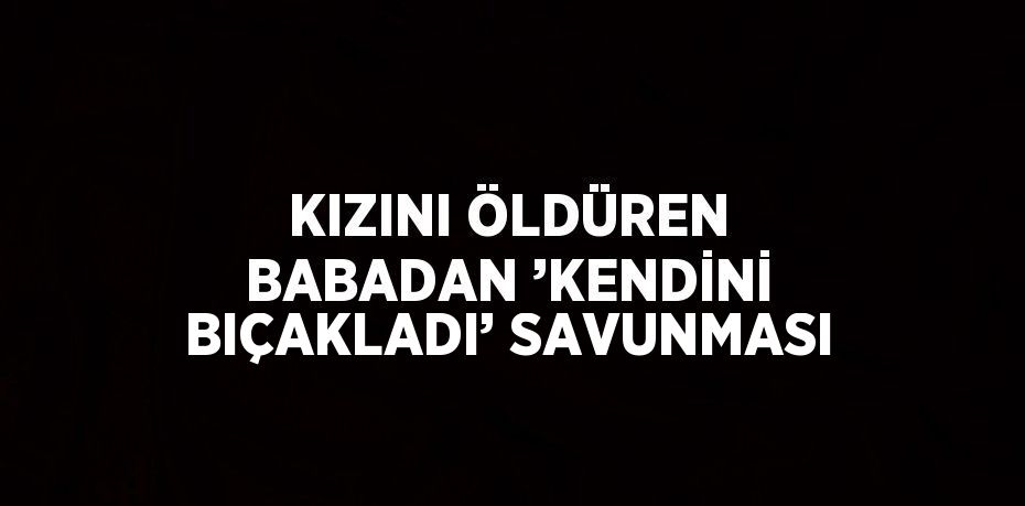 KIZINI ÖLDÜREN BABADAN ’KENDİNİ BIÇAKLADI’ SAVUNMASI