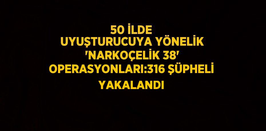 50 İLDE UYUŞTURUCUYA YÖNELİK 'NARKOÇELİK 38' OPERASYONLARI:316 ŞÜPHELİ YAKALANDI