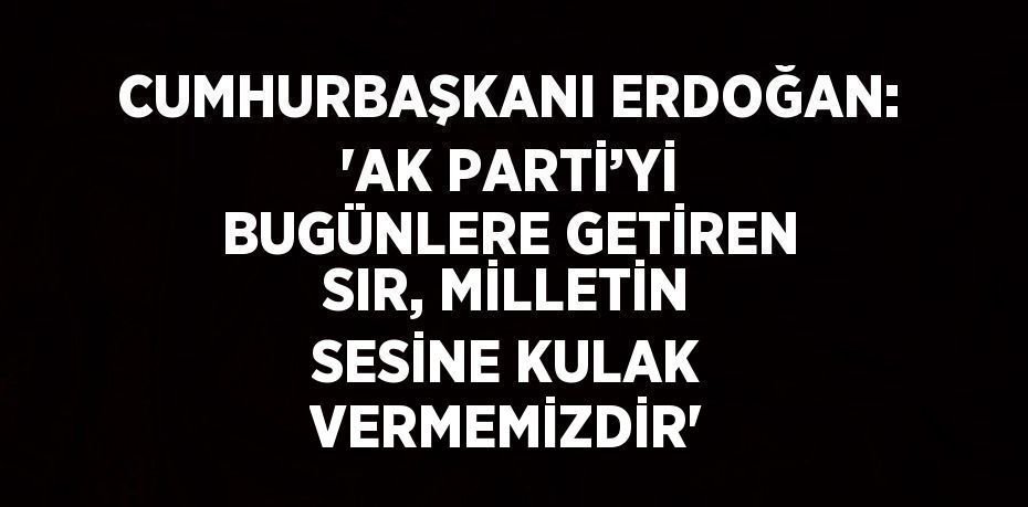 CUMHURBAŞKANI ERDOĞAN: 'AK PARTİ’Yİ BUGÜNLERE GETİREN SIR, MİLLETİN SESİNE KULAK VERMEMİZDİR'