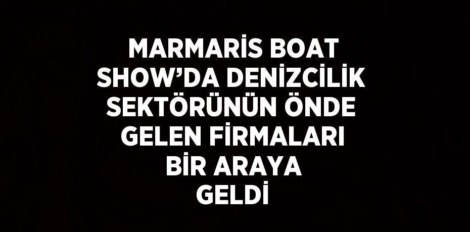 MARMARİS BOAT SHOW’DA DENİZCİLİK SEKTÖRÜNÜN ÖNDE GELEN FİRMALARI BİR ARAYA GELDİ