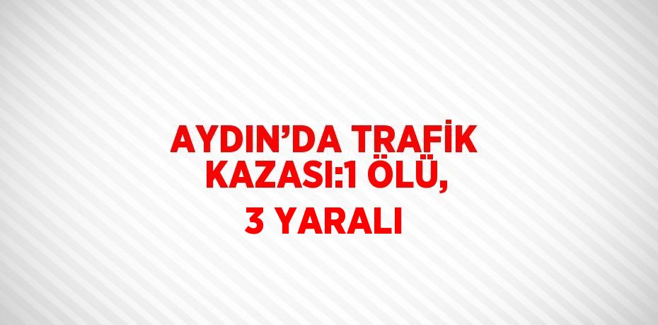 AYDIN’DA TRAFİK KAZASI:1 ÖLÜ, 3 YARALI