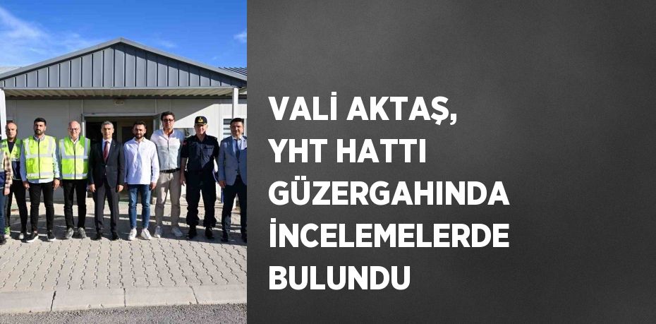 VALİ AKTAŞ, YHT HATTI GÜZERGAHINDA İNCELEMELERDE BULUNDU