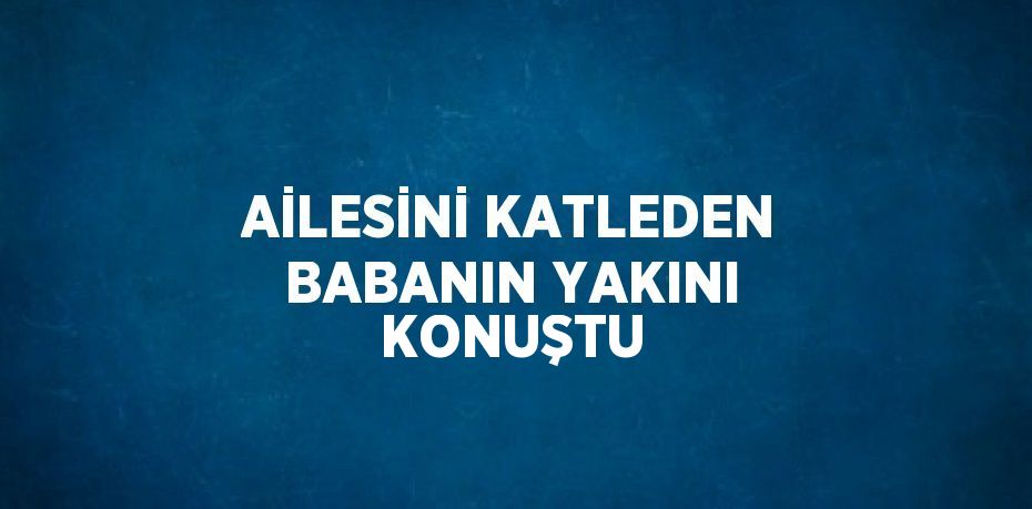 AİLESİNİ KATLEDEN BABANIN YAKINI KONUŞTU