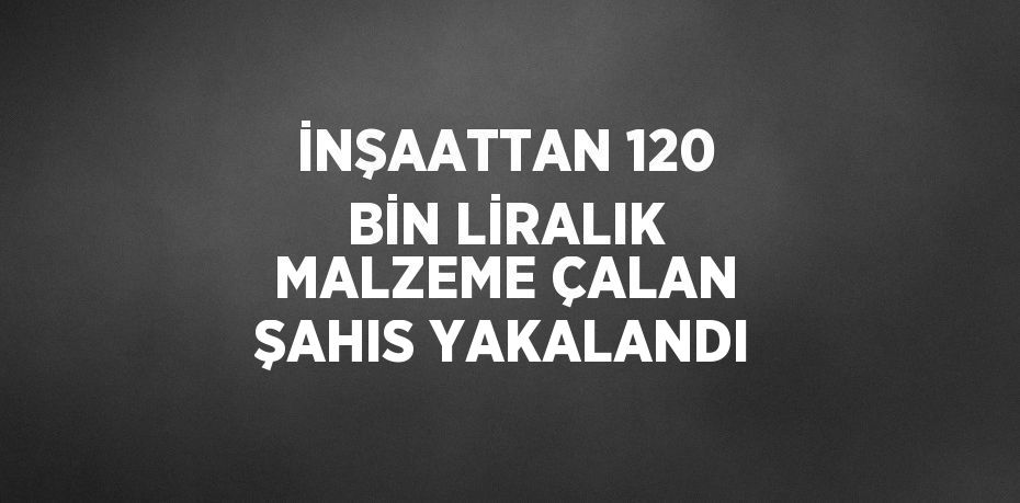 İNŞAATTAN 120 BİN LİRALIK MALZEME ÇALAN ŞAHIS YAKALANDI