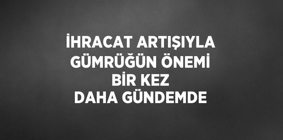 İHRACAT ARTIŞIYLA GÜMRÜĞÜN ÖNEMİ BİR KEZ DAHA GÜNDEMDE