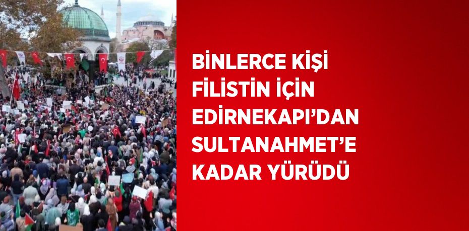 BİNLERCE KİŞİ FİLİSTİN İÇİN EDİRNEKAPI’DAN SULTANAHMET’E KADAR YÜRÜDÜ