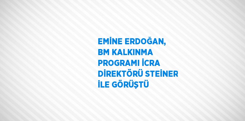 EMİNE ERDOĞAN, BM KALKINMA PROGRAMI İCRA DİREKTÖRÜ STEİNER İLE GÖRÜŞTÜ