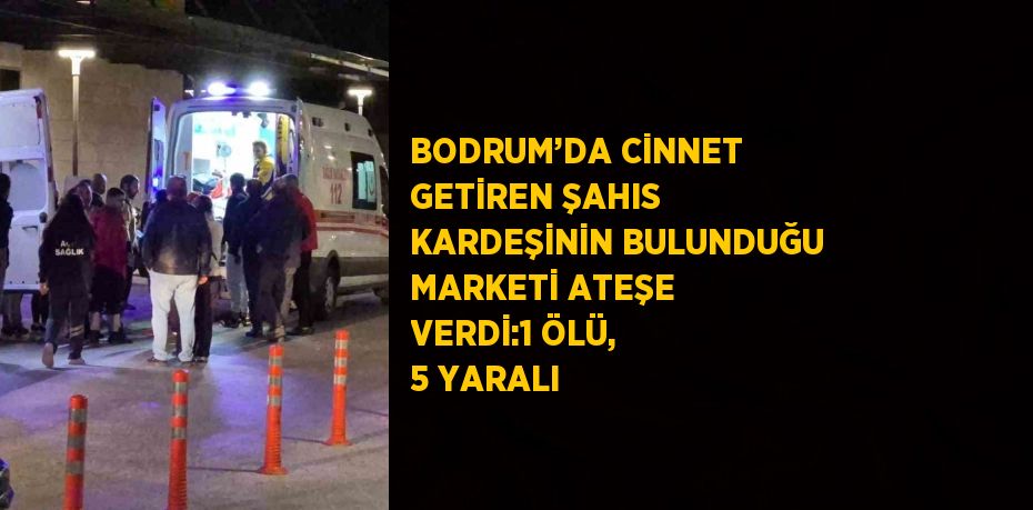 BODRUM’DA CİNNET GETİREN ŞAHIS KARDEŞİNİN BULUNDUĞU MARKETİ ATEŞE VERDİ:1 ÖLÜ, 5 YARALI