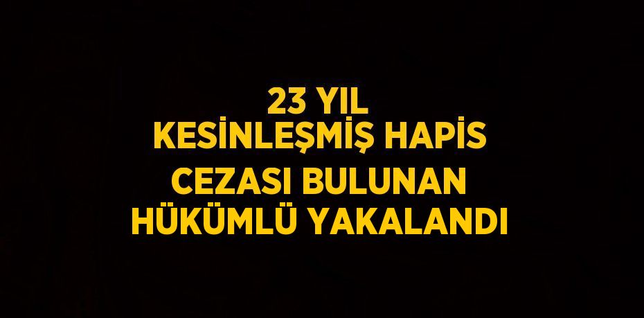 23 YIL KESİNLEŞMİŞ HAPİS CEZASI BULUNAN HÜKÜMLÜ YAKALANDI