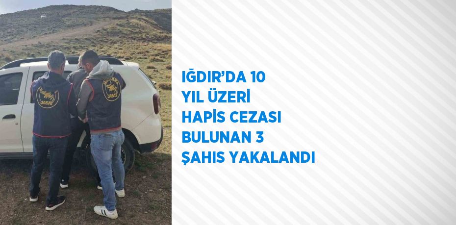 IĞDIR’DA 10 YIL ÜZERİ HAPİS CEZASI BULUNAN 3 ŞAHIS YAKALANDI