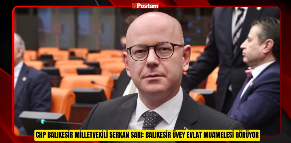 CHP BALIKESİR MİLLETVEKİLİ SERKAN SARI: BALIKESİR ÜVEY EVLAT MUAMELESİ GÖRÜYOR