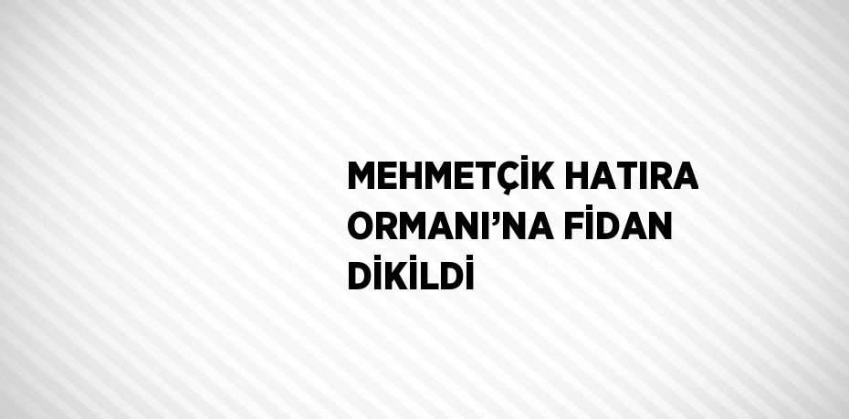 MEHMETÇİK HATIRA ORMANI’NA FİDAN DİKİLDİ