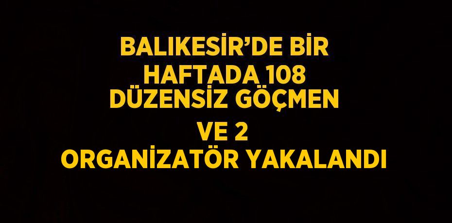 BALIKESİR’DE BİR HAFTADA 108 DÜZENSİZ GÖÇMEN VE 2 ORGANİZATÖR YAKALANDI