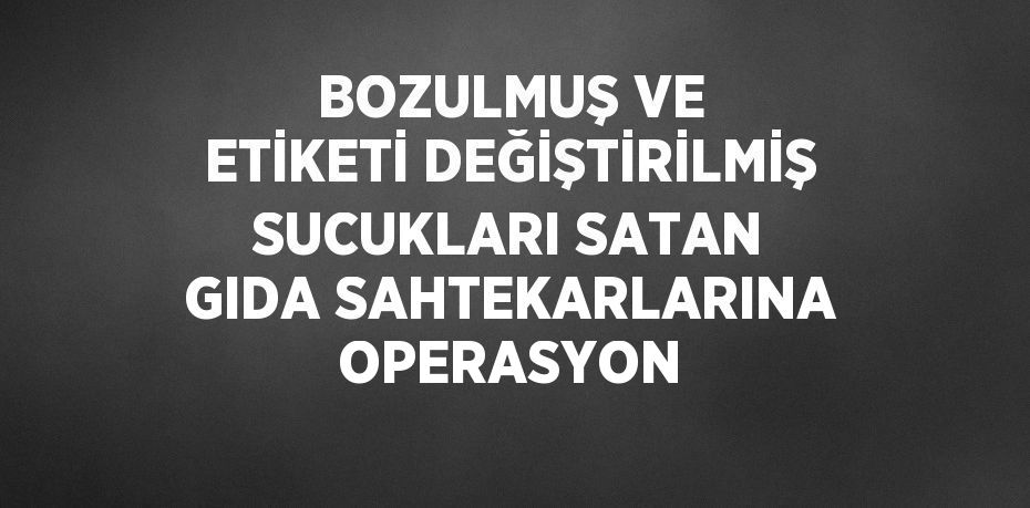 BOZULMUŞ VE ETİKETİ DEĞİŞTİRİLMİŞ SUCUKLARI SATAN GIDA SAHTEKARLARINA OPERASYON