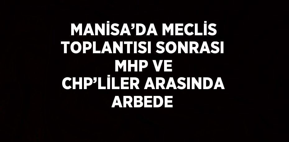 MANİSA’DA MECLİS TOPLANTISI SONRASI MHP VE CHP’LİLER ARASINDA ARBEDE