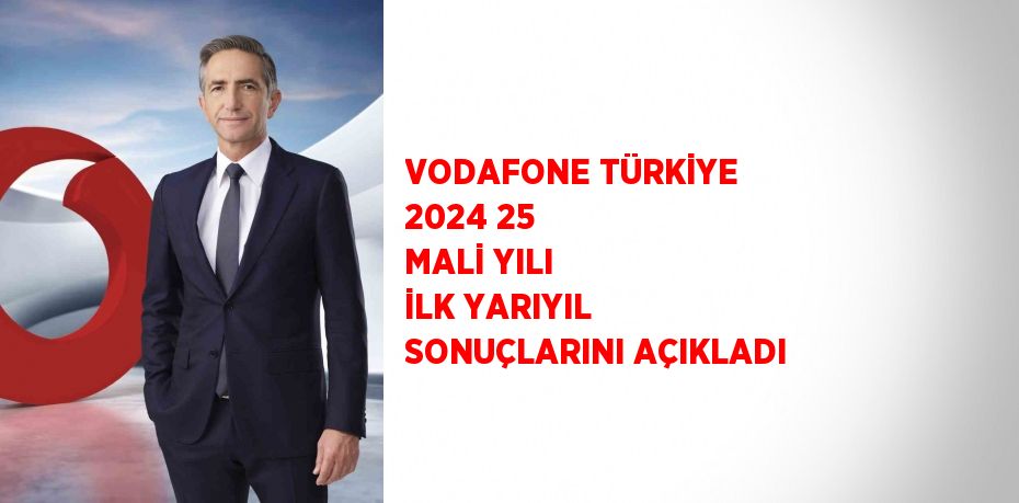 VODAFONE TÜRKİYE 2024 25 MALİ YILI İLK YARIYIL SONUÇLARINI AÇIKLADI