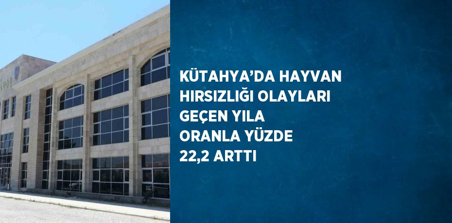 KÜTAHYA’DA HAYVAN HIRSIZLIĞI OLAYLARI GEÇEN YILA ORANLA YÜZDE 22,2 ARTTI