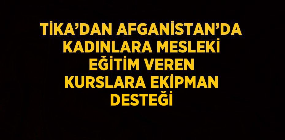 TİKA’DAN AFGANİSTAN’DA KADINLARA MESLEKİ EĞİTİM VEREN KURSLARA EKİPMAN DESTEĞİ