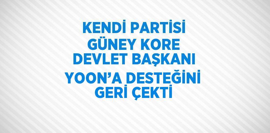 KENDİ PARTİSİ GÜNEY KORE DEVLET BAŞKANI YOON’A DESTEĞİNİ GERİ ÇEKTİ