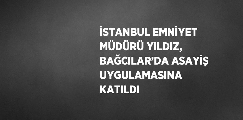 İSTANBUL EMNİYET MÜDÜRÜ YILDIZ, BAĞCILAR’DA ASAYİŞ UYGULAMASINA KATILDI