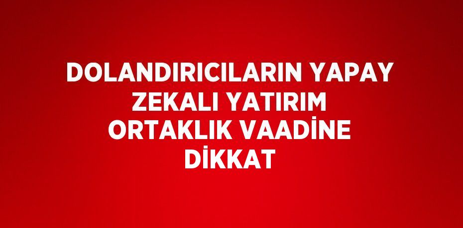 DOLANDIRICILARIN YAPAY ZEKALI YATIRIM ORTAKLIK VAADİNE DİKKAT