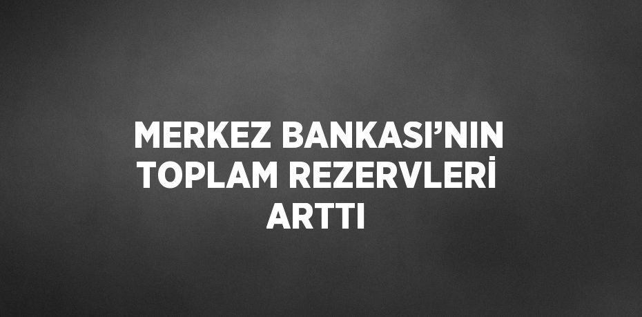 MERKEZ BANKASI’NIN TOPLAM REZERVLERİ ARTTI