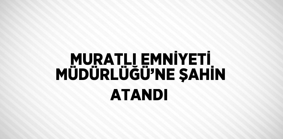 MURATLI EMNİYETİ MÜDÜRLÜĞÜ’NE ŞAHİN ATANDI