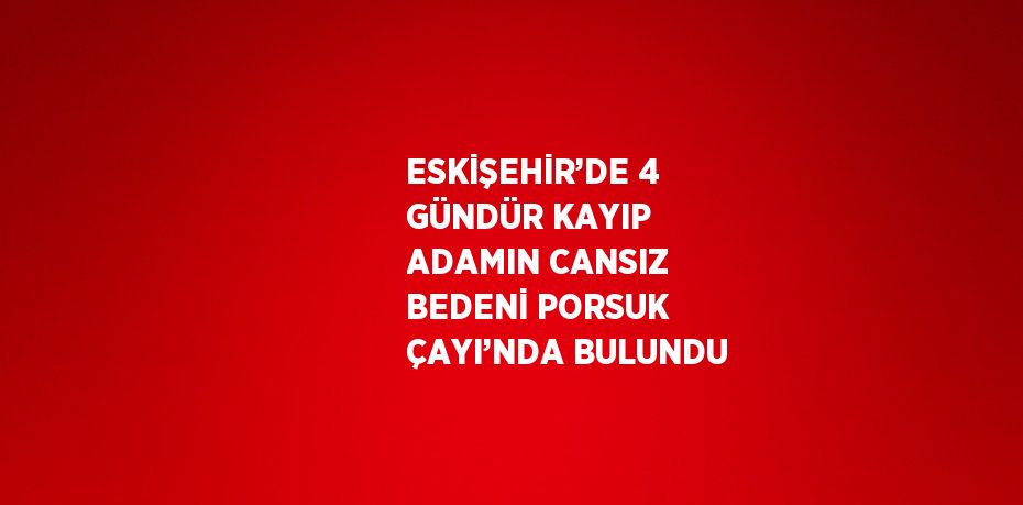 ESKİŞEHİR’DE 4 GÜNDÜR KAYIP ADAMIN CANSIZ BEDENİ PORSUK ÇAYI’NDA BULUNDU