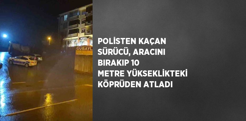 POLİSTEN KAÇAN SÜRÜCÜ, ARACINI BIRAKIP 10 METRE YÜKSEKLİKTEKİ KÖPRÜDEN ATLADI