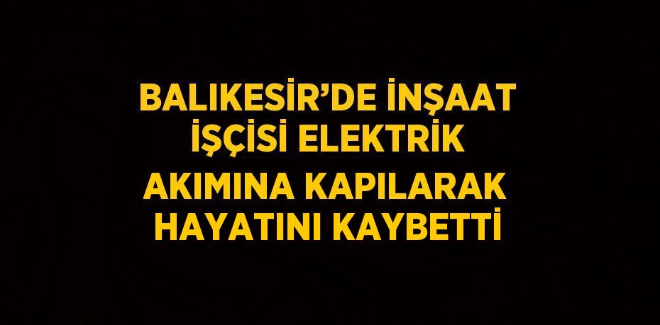 BALIKESİR’DE İNŞAAT İŞÇİSİ ELEKTRİK AKIMINA KAPILARAK HAYATINI KAYBETTİ