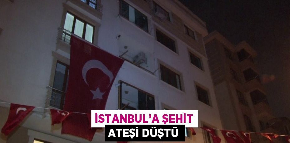 İSTANBUL’A ŞEHİT ATEŞİ DÜŞTÜ