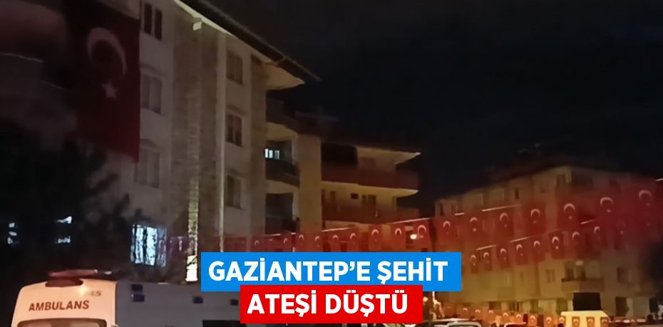 GAZİANTEP’E ŞEHİT ATEŞİ DÜŞTÜ