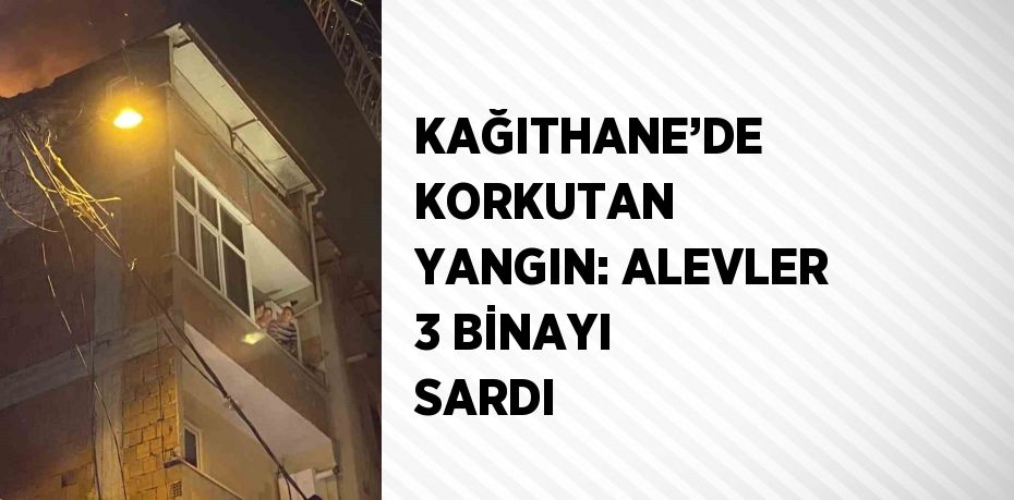 KAĞITHANE’DE KORKUTAN YANGIN: ALEVLER 3 BİNAYI SARDI