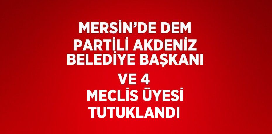 MERSİN’DE DEM PARTİLİ AKDENİZ BELEDİYE BAŞKANI VE 4 MECLİS ÜYESİ TUTUKLANDI