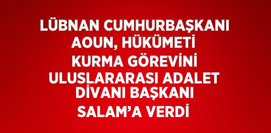 LÜBNAN CUMHURBAŞKANI AOUN, HÜKÜMETİ KURMA GÖREVİNİ ULUSLARARASI ADALET DİVANI BAŞKANI SALAM’A VERDİ