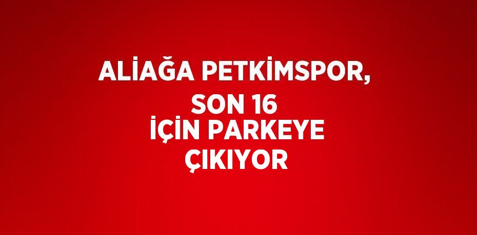 ALİAĞA PETKİMSPOR, SON 16 İÇİN PARKEYE ÇIKIYOR