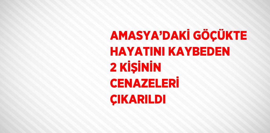 AMASYA’DAKİ GÖÇÜKTE HAYATINI KAYBEDEN 2 KİŞİNİN CENAZELERİ ÇIKARILDI